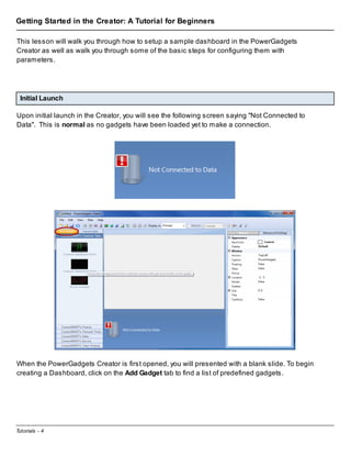 Getting Started in the Creator: A Tutorial for Beginners
This lesson will walk you through how to setup a sample dashboard in the PowerGadgets
Creator as well as walk you through some of the basic steps for configuring them with
parameters.

Initial Launch
Upon initial launch in the Creator, you will see the following screen saying "Not Connected to
Data". This is normal as no gadgets have been loaded yet to make a connection.

When the PowerGadgets Creator is first opened, you will presented with a blank slide. To begin
creating a Dashboard, click on the Add Gadget tab to find a list of predefined gadgets.

Tutorials - 4

 
