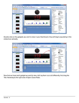 Double click on the gadgets you wish to view in your Dashboard, they will begin populating in the
slideshow vertically.

Now that we have each gadget we want to view, let's lay them out a bit differently, first drag the
Tkts Yesterday to the right side of Open Close Ratio.

Tutorials - 6

 