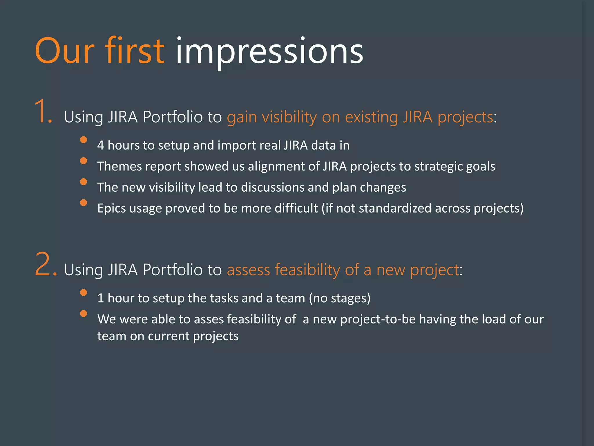 Our first impressions
1. Using JIRA Portfolio to gain visibility on existing JIRA projects:
• 4 hours to setup and import real JIRA data in
• Themes report showed us alignment of JIRA projects to strategic goals
• The new visibility lead to discussions and plan changes
• Epics usage proved to be more difficult (if not standardized across projects)
2. Using JIRA Portfolio to assess feasibility of a new project:
• 1 hour to setup the tasks and a team (no stages)
• We were able to asses feasibility of a new project-to-be having the load of our
team on current projects
 