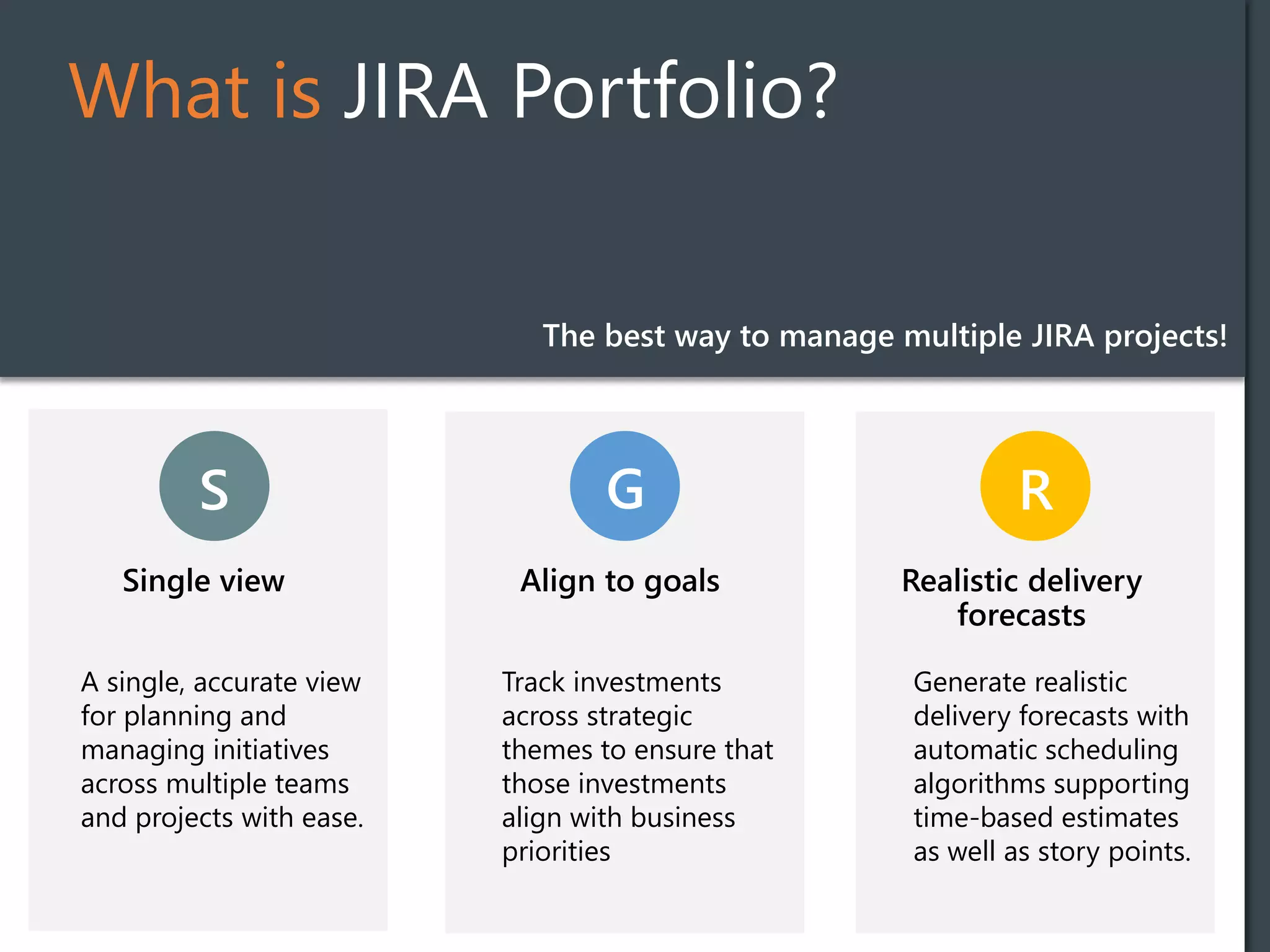 What is JIRA Portfolio?
S
Single view
G R
Align to goals
Track investments
across strategic
themes to ensure that
those investments
align with business
priorities
Realistic delivery
forecasts
Generate realistic
delivery forecasts with
automatic scheduling
algorithms supporting
time-based estimates
as well as story points.
The best way to manage multiple JIRA projects!
A single, accurate view
for planning and
managing initiatives
across multiple teams
and projects with ease.
 
