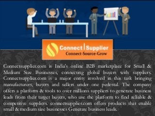 Connectsupplier.com is India's online B2B marketplace for Small &
Medium Size Businesses, connecting global buyers with suppliers.
Connectsupplier.com is a major entity involved in this task bringing
manufacturers, buyers and sellers under one pedestal. The company
offers a platform & tools to over millions suppliers to generate business
leads from their target buyers, who use the platform to find reliable &
competitive suppliers. connectsupplier.com offers products that enable
small & medium size businesses Generate business leads.
 