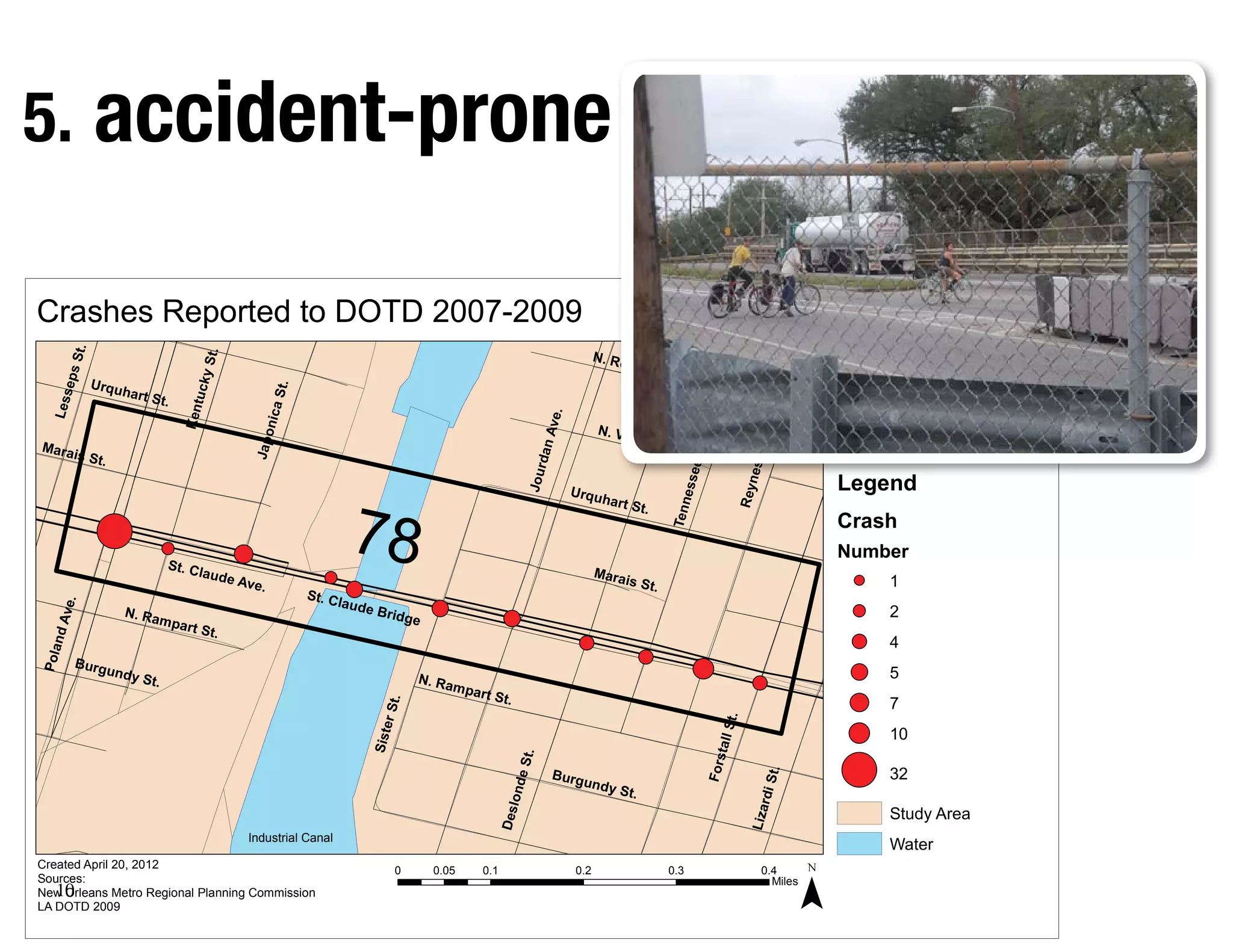 5. accident-prone

                                                                                                                                                               Lower Ninth Ward
Crashes Reported to DOTD 2007-2009                                                                                                                             New Orleans, LA
          t.




                                                                                                                                      N. Ro
                                       .
                                    y St
     ps S




                                                                                                                                              b e r ts                                                      Orleans
                                                                                                                                                         on St
             Urqu                                                                                                                                              .
                                   tuck




                                                       t.




                     hart S
       e
  Less




                                                           S




                              t.
                                                      nica
                                   Ken




                                                                                                                            .
                                                                                                                        Ave
                                                                                                                                      N. Vi
                                                                                                                                           llere
                                                 Japo




Mara                                                                                                                                             S        t.




                                                                                                                                                                 St.
                                                                                                                    dan




                                                                                                                                                                                   St.
                                                                                                                                                                                                                                   St.
                                                                                                                                                                                                                                   St. Bernard
                                                                                                                                                                                                                                            r
                                                                                                                                                                                                                                            rd
          is St.                                                                                                                                                                                      Jefferson Parish
                                                                                                                                                                                                      Jefferson
                                                                                                                                                                                                        f
                                                                                                                                                                                                        ff                         Parish




                                                                                                                                                               ss e e



                                                                                                                                                                                  n es
                                                                                                               Jour
                                                                                                                                Urqu                                                                   L
                                                                                                                                                                                                       Legend
                                                                                                                                                                                                            d




                                                                                                                                                                             Rey
                                                                        78
                                                                                                                                       hart S




                                                                                                                                                              e
                                                                                                                                                          Tenn
                                                                                                                                                   t.
                                                                                                                                                                                                       Crash
                                                                                                                                                                                                       Number
                               St. C
                                       laude                                                                                          Mara
                                               Ave.                                                                                          is St.                                                                   1
                                                               St. C
                                                                       laude
       .




                                                                                                                                                                                                                      2
   Ave




                     N. Ra                                                     Bridg
                             mpar                                                      e
                                    t St.
     nd




                                                                                                                                                                                                                      4
Pola




          Burg
                   undy                                                                                                                                                                                               5
                        St.                                                            N. Ra
                                                                                               mpar
                                                                                                      t St.
                                                                                                                                                                                                                      7
                                                                                t.
                                                                               er S




                                                                                                                                                                             t.
                                                                                                                                                                        all S
                                                                                                                                                                                                                      10
                                                                           Sist




                                                                                                                                                                         t
                                                                                                               .




                                                                                                                                                                    Fors
                                                                                                              e St




                                                                                                                       Burg
                                                                                                                                 undy
                                                                                                                                                                                             t.                       32
                                                                                                                                                                                       rdi S
                                                                                                         lond




                                                                                                                                      S       t.
                                                                                                                                                                                                                      Study Area
                                                                                                                                                                                  Liza
                                                                                                        Des




                                                Industrial Canal
                                                                                                                                                                                                                      Water


                                                                                                                                                                                                  ¯
Created April 20, 2012                                                           0         0.05   0.1                           0.2                       0.3                         0.4
Sources:
   10
                                                                                                                                                                                        Miles
New Orleans Metro Regional Planning Commission
LA DOTD 2009
 