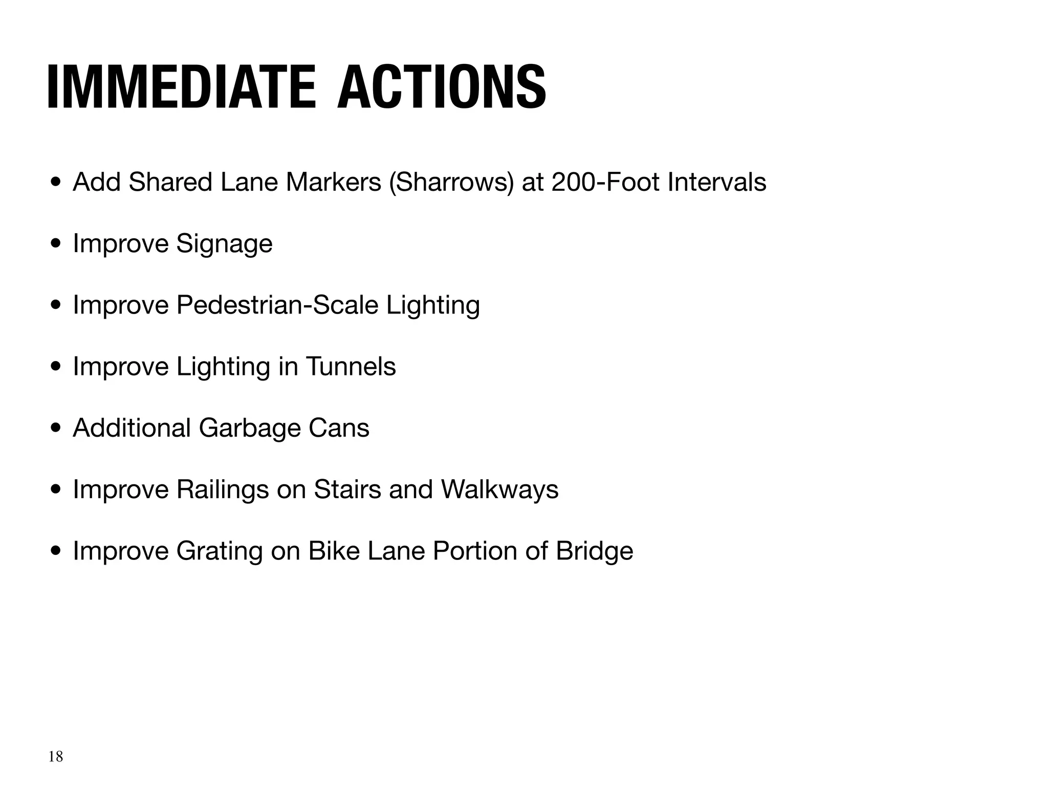 immediate actions
•	 Add Shared Lane Markers (Sharrows) at 200-Foot Intervals

•	 Improve Signage

•	 Improve Pedestrian-Scale Lighting

•	 Improve Lighting in Tunnels

•	 Additional Garbage Cans

•	 Improve Railings on Stairs and Walkways

•	 Improve Grating on Bike Lane Portion of Bridge




18
 