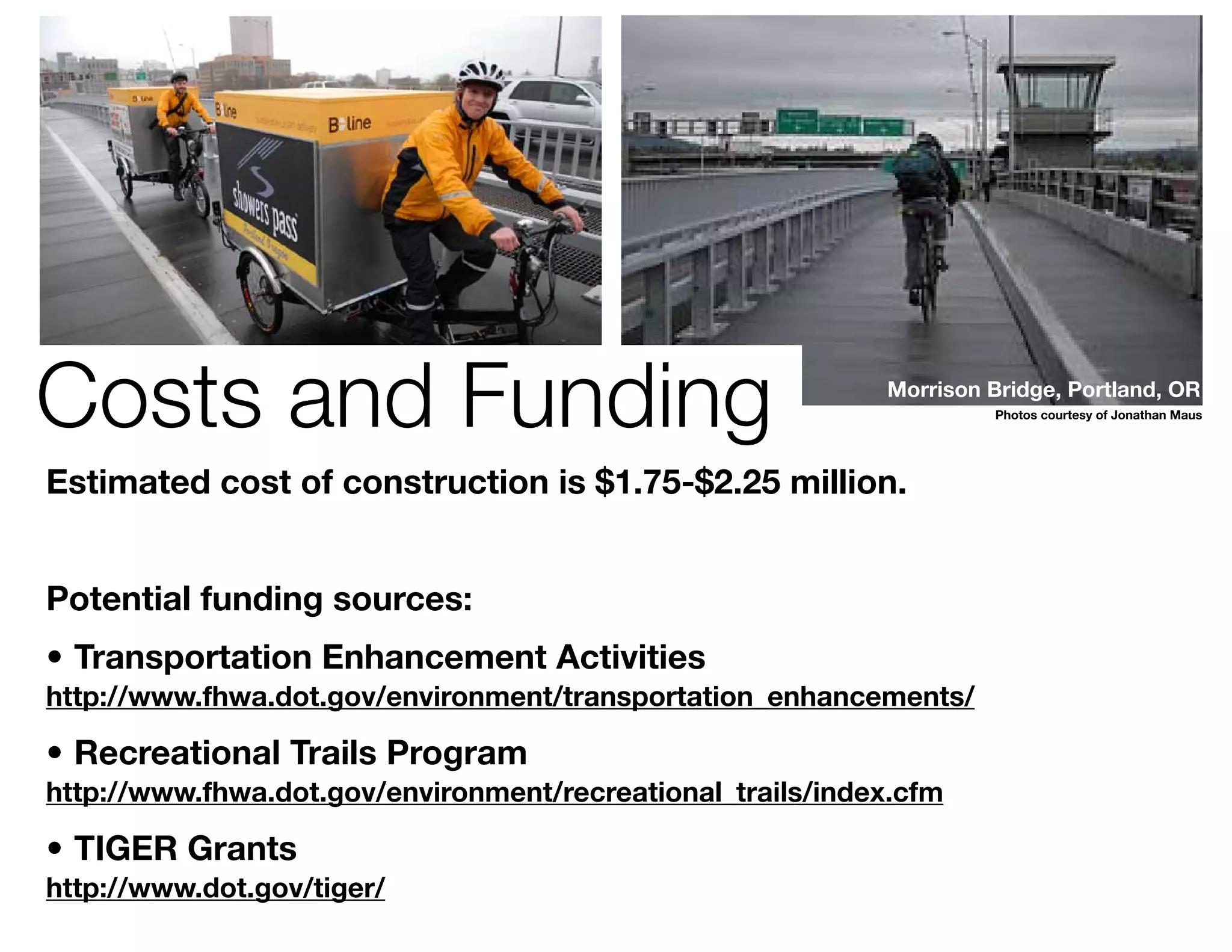 Costs and Funding                                           Morrison Bridge, Portland, OR
                                                                      Photos courtesy of Jonathan Maus




Estimated cost of construction is $1.75-$2.25 million.


Potential funding sources:
•	 Transportation Enhancement Activities
http://www.fhwa.dot.gov/environment/transportation_enhancements/

•	 Recreational Trails Program
http://www.fhwa.dot.gov/environment/recreational_trails/index.cfm

•	 TIGER Grants
http://www.dot.gov/tiger/
 