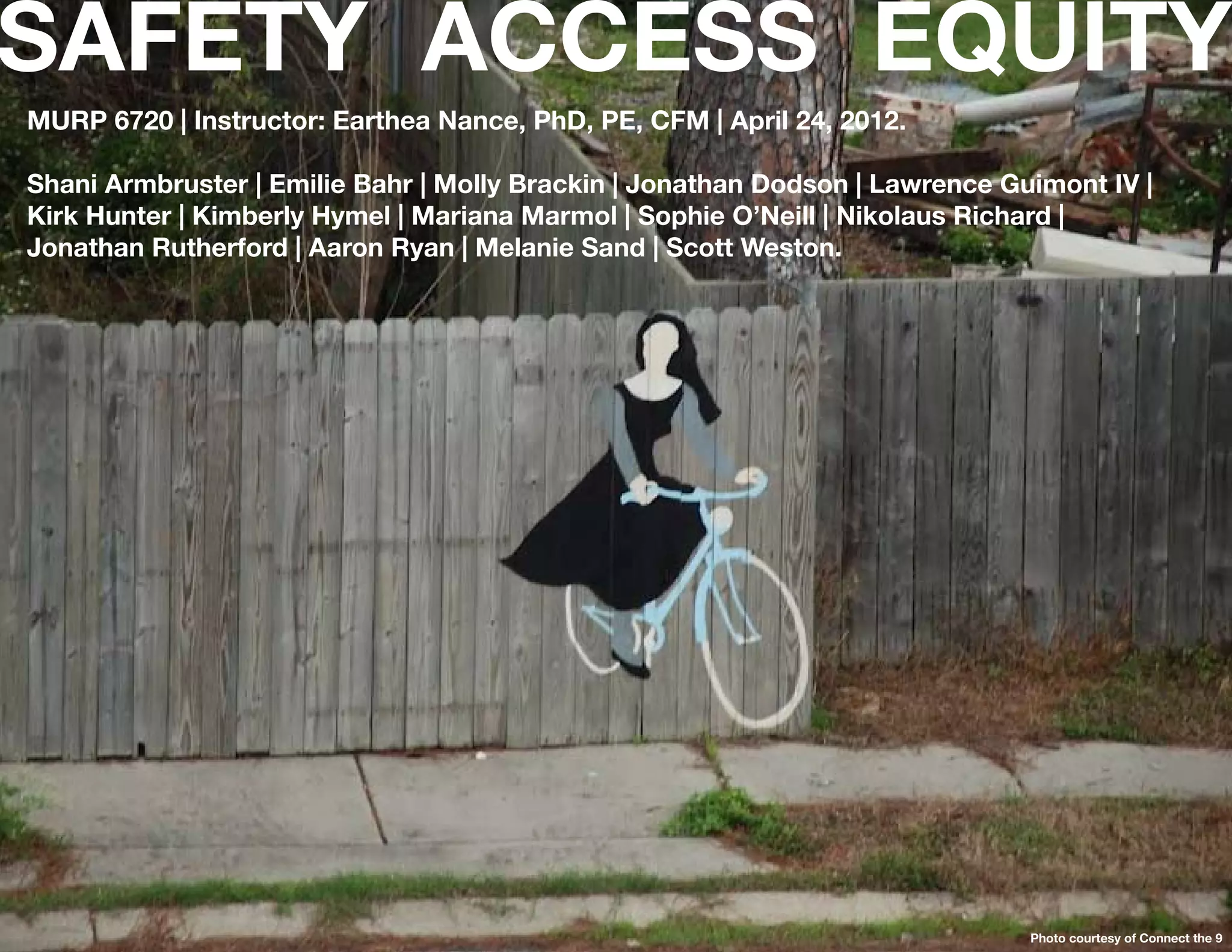 SAFETY ACCESS EQUITY
MURP 6720 | Instructor: Earthea Nance, PhD, PE, CFM | April 24, 2012.

Shani Armbruster | Emilie Bahr | Molly Brackin | Jonathan Dodson | Lawrence Guimont IV |
Kirk Hunter | Kimberly Hymel | Mariana Marmol | Sophie O’Neill | Nikolaus Richard |
Jonathan Rutherford | Aaron Ryan | Melanie Sand | Scott Weston.




  24

                                                                              Photo courtesy of Connect the 9
 