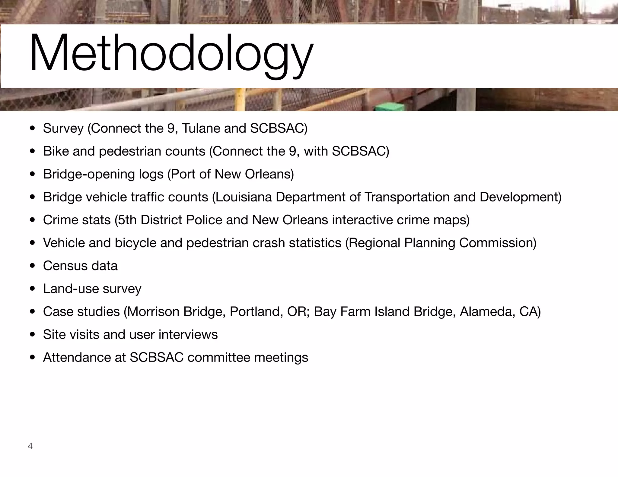 Methodology
•	 Survey (Connect the 9, Tulane and SCBSAC)
•	 Bike and pedestrian counts (Connect the 9, with SCBSAC)
•	 Bridge-opening logs (Port of New Orleans)
•	 Bridge vehicle traffic counts (Louisiana Department of Transportation and Development)
•	 Crime stats (5th District Police and New Orleans interactive crime maps)
•	 Vehicle and bicycle and pedestrian crash statistics (Regional Planning Commission)
•	 Census data
•	 Land-use survey
•	 Case studies (Morrison Bridge, Portland, OR; Bay Farm Island Bridge, Alameda, CA)
•	 Site visits and user interviews
•	 Attendance at SCBSAC committee meetings




4
 