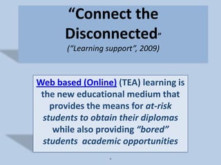 “Connect the Disconnected”(“Learning support”, 2009) Web based (Online) (TEA) learning is the new educational medium that provides the means for at-risk students to obtain their diplomas while also providing “bored” students  academic opportunities . 