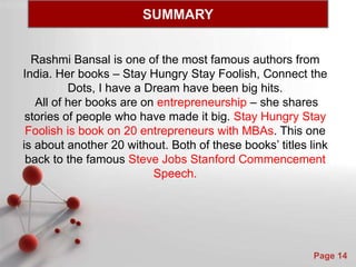Powerpoint Templates
Page 14
Rashmi Bansal is one of the most famous authors from
India. Her books – Stay Hungry Stay Foolish, Connect the
Dots, I have a Dream have been big hits.
All of her books are on entrepreneurship – she shares
stories of people who have made it big. Stay Hungry Stay
Foolish is book on 20 entrepreneurs with MBAs. This one
is about another 20 without. Both of these books’ titles link
back to the famous Steve Jobs Stanford Commencement
Speech.
SUMMARY
 