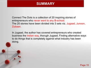 Powerpoint Templates
Page 15
Connect The Dots is a collection of 20 inspiring stories of
entrepreneurs who never went to any B-school.
The 20 stories have been divided into 3 sets viz. Jugaad, Junoon,
Zubaan.
In Jugaad, the author has covered entrepreneurs who created
business the Indian way, thorugh Jugaad. Finding alternative ways
to do things that is completely against what industry has been
doing.
SUMMARY
 