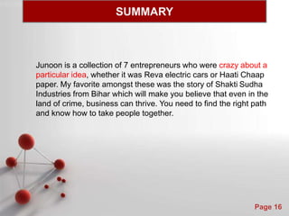 Powerpoint Templates
Page 16
Junoon is a collection of 7 entrepreneurs who were crazy about a
particular idea, whether it was Reva electric cars or Haati Chaap
paper. My favorite amongst these was the story of Shakti Sudha
Industries from Bihar which will make you believe that even in the
land of crime, business can thrive. You need to find the right path
and know how to take people together.
SUMMARY
 