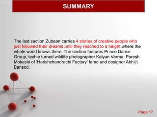Powerpoint Templates
Page 17
The last section Zubaan carries 4 stories of creative people who
just followed their dreams until they reached to a height where the
whole world knows them. The section features Prince Dance
Group, techie turned wildlife photographer Kalyan Verma, Paresh
Mokashi of ‘Harishchandrachi Factory’ fame and designer Abhijit
Bansod.
SUMMARY
 