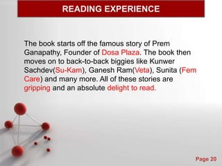 Powerpoint Templates
Page 20
READING EXPERIENCE
The book starts off the famous story of Prem
Ganapathy, Founder of Dosa Plaza. The book then
moves on to back-to-back biggies like Kunwer
Sachdev(Su-Kam), Ganesh Ram(Veta), Sunita (Fem
Care) and many more. All of these stories are
gripping and an absolute delight to read.
 