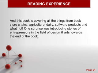 Powerpoint Templates
Page 21
And this book is covering all the things from book
store chains, agriculture, dairy, software products and
what not! One surprise was introducing stories of
entrepreneurs in the field of design & arts towards
the end of the book.
READING EXPERIENCE
 
