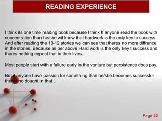 Powerpoint Templates
Page 22
I think its one time reading book because I think If anyone read the book with
concentration than he/she wil know that hardwork is the only key to success.
And after reading the 10-12 stories we can see that theres no more diffrence
in the stories. Because as per above Hard work is the only key t success and
theres nothing expect that in their lives.
Most people start with a failure early in the venture but persistence does pay.
But if anyone have passion for something than he/she becomes successful
theres no dought in that…
READING EXPERIENCE
 