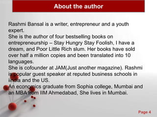 Powerpoint Templates
Page 4
Rashmi Bansal is a writer, entrepreneur and a youth
expert.
She is the author of four bestselling books on
entrepreneurship – Stay Hungry Stay Foolish, I have a
dream, and Poor Little Rich slum. Her books have sold
over half a million copies and been translated into 10
languages.
She is cofounder at JAM(Just another magazine). Rashmi
is popular guest speaker at reputed business schools in
iindia and the US.
An economics graduate from Sophia college, Mumbai and
an MBA from IIM Ahmedabad, She lives in Mumbai.
About the author
 