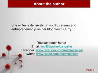 Powerpoint Templates
Page 5
About the author
She writes extensively on youth, careers and
entrepreneurship on her blog Youth Curry.
You can reach her at
Email: mail@rashmibansal.in
Facebook: www.facebook.com/rashmibansal
Twitter: www.twitter.com/rashmibansal
 
