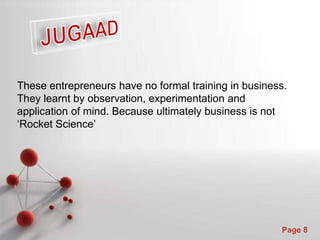 Powerpoint Templates
Page 8
These entrepreneurs have no formal training in business.
They learnt by observation, experimentation and
application of mind. Because ultimately business is not
‘Rocket Science’
 