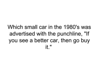 Which small car in the 1980's was
advertised with the punchline, "If
you see a better car, then go buy
it."
 