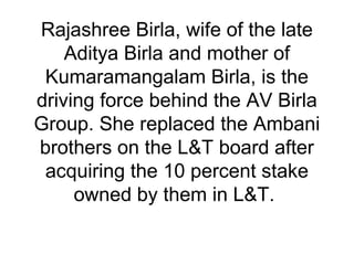 Rajashree Birla, wife of the late
Aditya Birla and mother of
Kumaramangalam Birla, is the
driving force behind the AV Birla
Group. She replaced the Ambani
brothers on the L&T board after
acquiring the 10 percent stake
owned by them in L&T.
 