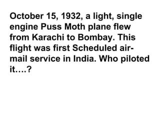 October 15, 1932, a light, single
engine Puss Moth plane flew
from Karachi to Bombay. This
flight was first Scheduled air-
mail service in India. Who piloted
it….?
 