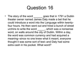 Question 16
• The story of the word ______ goes that in 1791 a Dublin
theater owner named James Daly made a bet that he
could introduce a word into the Language within twenty-
four hours. He then went out and hired a bunch of street
urchins to write the word _____, which was a nonsense
word, on walls around the city of Dublin. Within a day,
the word was common currency and had acquired a
meaning--since no one knew what it meant, everyone
thought it was some sort of test--and Daly had some
extra cash in his pocket. What word?
 