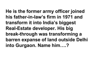 He is the former army officer joined
his father-in-law’s firm in 1971 and
transform it into India’s biggest
Real-Estate developer. His big
break-through was transforming a
barren expanse of land outside Delhi
into Gurgaon. Name him….?
 