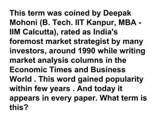This term was coined by Deepak
Mohoni (B. Tech. IIT Kanpur, MBA -
IIM Calcutta), rated as India's
foremost market strategist by many
investors, around 1990 while writing
market analysis columns in the
Economic Times and Business
World . This word gained popularity
within few years . And today it
appears in every paper. What term is
this?
 