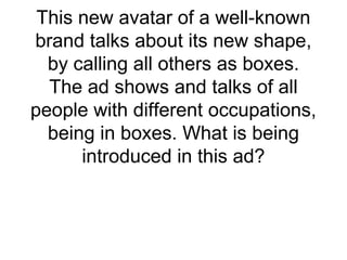 This new avatar of a well-known
brand talks about its new shape,
by calling all others as boxes.
The ad shows and talks of all
people with different occupations,
being in boxes. What is being
introduced in this ad?
 