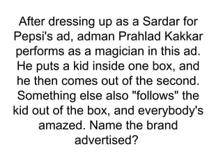 After dressing up as a Sardar for
Pepsi's ad, adman Prahlad Kakkar
performs as a magician in this ad.
He puts a kid inside one box, and
he then comes out of the second.
Something else also "follows" the
kid out of the box, and everybody's
amazed. Name the brand
advertised?
 