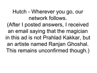 Hutch - Wherever you go, our
network follows.
(After I posted answers, I received
an email saying that the magician
in this ad is not Prahlad Kakkar, but
an artiste named Ranjan Ghoshal.
This remains unconfirmed though.)
 