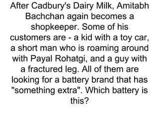 After Cadbury's Dairy Milk, Amitabh
Bachchan again becomes a
shopkeeper. Some of his
customers are - a kid with a toy car,
a short man who is roaming around
with Payal Rohatgi, and a guy with
a fractured leg. All of them are
looking for a battery brand that has
"something extra". Which battery is
this?
 