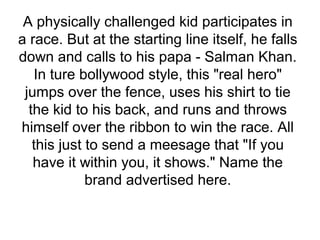 A physically challenged kid participates in
a race. But at the starting line itself, he falls
down and calls to his papa - Salman Khan.
In ture bollywood style, this "real hero"
jumps over the fence, uses his shirt to tie
the kid to his back, and runs and throws
himself over the ribbon to win the race. All
this just to send a meesage that "If you
have it within you, it shows." Name the
brand advertised here.
 