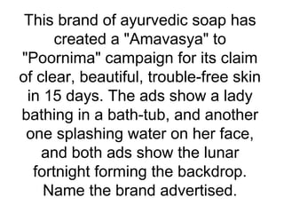 This brand of ayurvedic soap has
created a "Amavasya" to
"Poornima" campaign for its claim
of clear, beautiful, trouble-free skin
in 15 days. The ads show a lady
bathing in a bath-tub, and another
one splashing water on her face,
and both ads show the lunar
fortnight forming the backdrop.
Name the brand advertised.
 