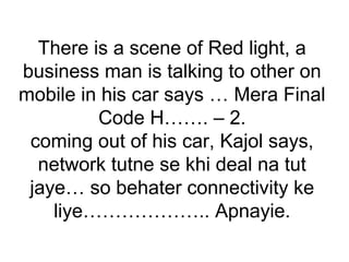 There is a scene of Red light, a
business man is talking to other on
mobile in his car says … Mera Final
Code H……. – 2.
coming out of his car, Kajol says,
network tutne se khi deal na tut
jaye… so behater connectivity ke
liye……………….. Apnayie.
 