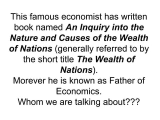 This famous economist has written
book named An Inquiry into the
Nature and Causes of the Wealth
of Nations (generally referred to by
the short title The Wealth of
Nations).
Morever he is known as Father of
Economics.
Whom we are talking about???
 