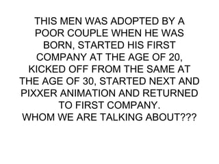 THIS MEN WAS ADOPTED BY A
POOR COUPLE WHEN HE WAS
BORN, STARTED HIS FIRST
COMPANY AT THE AGE OF 20,
KICKED OFF FROM THE SAME AT
THE AGE OF 30, STARTED NEXT AND
PIXXER ANIMATION AND RETURNED
TO FIRST COMPANY.
WHOM WE ARE TALKING ABOUT???
 