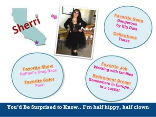 Sherri
You’d Be Surprised to Know.. I’m half hippy, half clown
Favorite SongDangerousby Big Data
CollectionsTiaras
Favorite JobWorking with familiesRetirement Dream
Somewhere in Europe…In a castle!
Favorite Show
RuPaul’s Drag Race
Favorite Color
Pink!
 