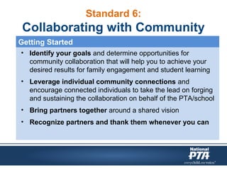 Standard 6:
Collaborating with Community
• Identify your goals and determine opportunities for
community collaboration that will help you to achieve your
desired results for family engagement and student learning
• Leverage individual community connections and
encourage connected individuals to take the lead on forging
and sustaining the collaboration on behalf of the PTA/school
• Bring partners together around a shared vision
• Recognize partners and thank them whenever you can
Getting Started
 
