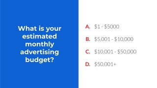What is your
estimated
monthly
advertising
budget?
A. $1 - $5000
B. $5,001 - $10,000
C. $10,001 - $50,000
D. $50,001+
 