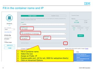 © 2014 IBM Corporation
Fill in the container name and IP
5
1. Fill in Container name
2. Select the size
3. Assign an Public IP
4. Expose public port. (22 for ssh, 9080 for websphere liberty)
5. Click on Advanced Options.
 