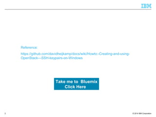 © 2014 IBM Corporation
Reference:
https://github.com/davidheijkamp/docs/wiki/Howto:-Creating-and-using-
OpenStack---SSH-keypairs-on-Windows
2
Take me to Bluemix
Click Here
 
