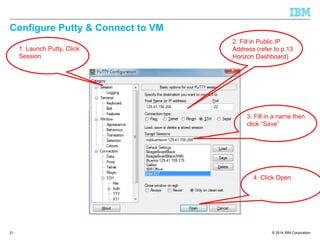 © 2014 IBM Corporation
Configure Putty & Connect to VM
21
1. Launch Putty, Click
Session
2. Fill in Public IP
Address (refer to p.13
Horizon Dashboard)
3. Fill in a name then
click “Save”
4. Click Open
 