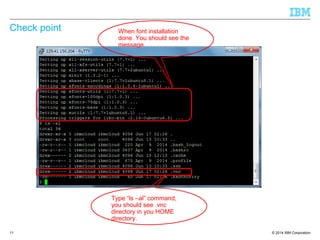 © 2014 IBM Corporation
Check point
11
When font installation
done. You should see the
message.
Type “ls –al” command,
you should see .vnc
directory in you HOME
directory.
 