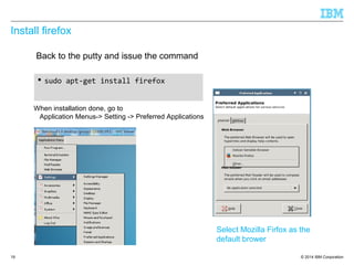 © 2014 IBM Corporation
Install firefox
 sudo apt-get install firefox
19
Back to the putty and issue the command
When installation done, go to
Application Menus-> Setting -> Preferred Applications
Select Mozilla Firfox as the
default brower
 