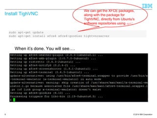 © 2014 IBM Corporation
Install TighVNC
8
sudo apt-get update
sudo apt-get install xfce4 xfce4-goodies tightvncserver
We can get the XFCE packages,
along with the package for
TightVNC, directly from Ubuntu's
software repositories using apt:
When it’s done. You will see….
 