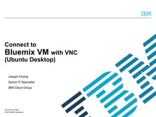 © 2014 IBM Corporation
Connect to
Bluemix VM with VNC
(Ubuntu Desktop)
Joseph Chang
Senior IT Specialist
IBM Cloud Group
Document number
 