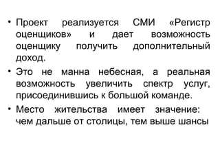 • Проект реализуется СМИ «Регистр
оценщиков» и дает возможность
оценщику получить дополнительный
доход.
• Это не манна небесная, а реальная
возможность увеличить спектр услуг,
присоединившись к большой команде.
• Место жительства имеет значение:
чем дальше от столицы, тем выше шансы
 