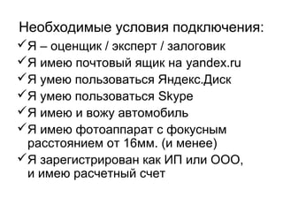 Необходимые условия подключения:
Я – оценщик / эксперт / залоговик
Я имею почтовый ящик на yandex.ru
Я умею пользоваться Яндекс.Диск
Я умею пользоваться Skype
Я имею и вожу автомобиль
Я имею фотоаппарат с фокусным
расстоянием от 16мм. (и менее)
Я зарегистрирован как ИП или ООО,
и имею расчетный счет
 