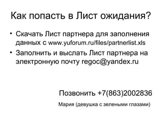 Как попасть в Лист ожидания?
• Скачать Лист партнера для заполнения
данных c www.yuforum.ru/files/partnerlist.xls
• Заполнить и выслать Лист партнера на
электронную почту regoc@yandex.ru
Позвонить +7(863)2002836
Мария (девушка с зелеными глазами)
 