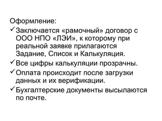 Оформление:
Заключается «рамочный» договор с
ООО НПО «ЛЭИ», к которому при
реальной заявке прилагаются
Задание, Список и Калькуляция.
Все цифры калькуляции прозрачны.
Оплата происходит после загрузки
данных и их верификации.
Бухгалтерские документы высылаются
по почте.
 
